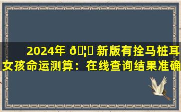 2024年 🦉 新版有拴马桩耳女孩命运测算：在线查询结果准确吗